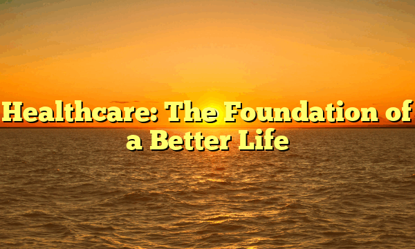 Healthcare: The Foundation of a Better Life