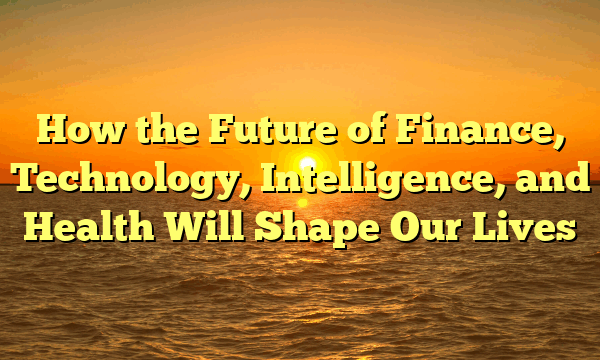 How the Future of Finance, Technology, Intelligence, and Health Will Shape Our Lives