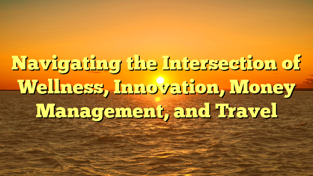 Navigating the Intersection of Wellness, Innovation, Money Management, and Travel
