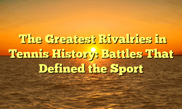 ﻿The Greatest Rivalries in Tennis History: Battles That Defined the Sport