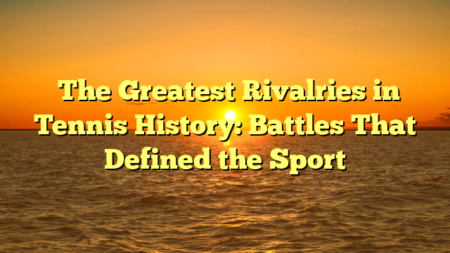 The Greatest Rivalries in Tennis History: Battles That Defined the Sport
