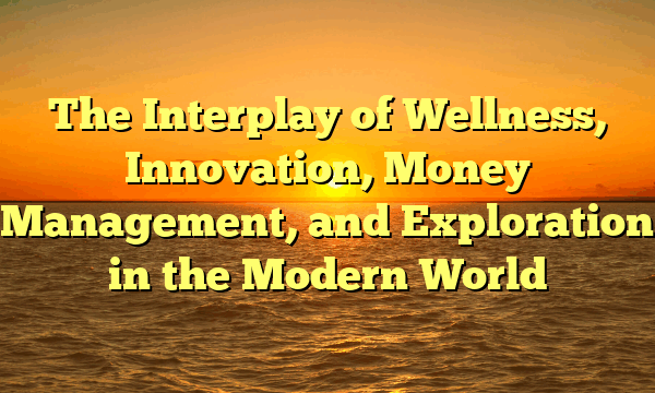 The Interplay of Wellness, Innovation, Money Management, and Exploration in the Modern World