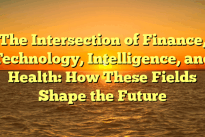 The Intersection of Finance, Technology, Intelligence, and Health: How These Fields Shape the Future