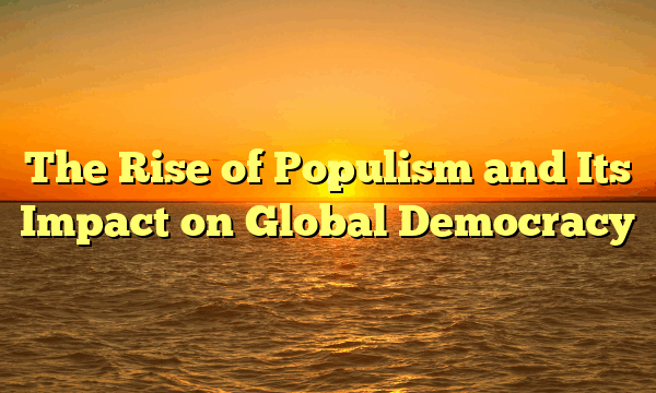 The Rise of Populism and Its Impact on Global Democracy