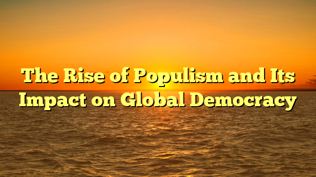 The Rise of Populism and Its Impact on Global Democracy