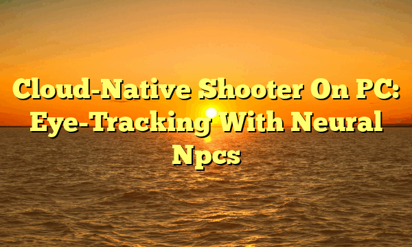 Cloud-Native Shooter On PC: Eye-Tracking With Neural Npcs