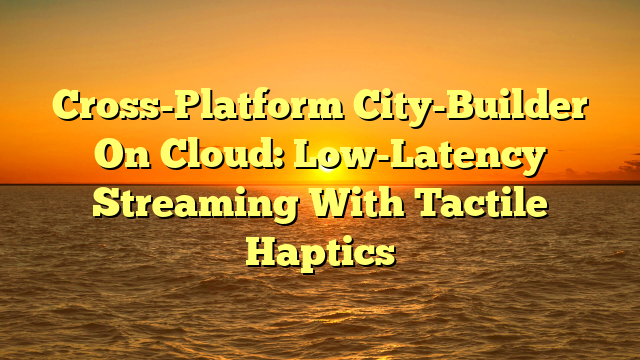 Cross-Platform City-Builder On Cloud: Low-Latency Streaming With Tactile Haptics