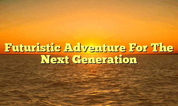 Futuristic Adventure For The Next Generation Futuristic Adventure For The Next Generation