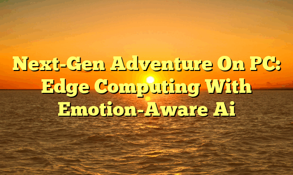 Next-Gen Adventure On PC: Edge Computing With Emotion-Aware Ai