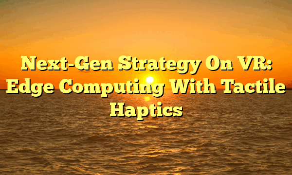 Next-Gen Strategy On VR: Edge Computing With Tactile Haptics