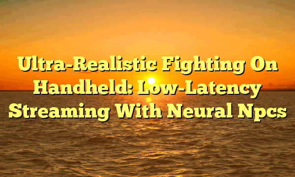 Ultra-Realistic Fighting On Handheld: Low-Latency Streaming With Neural Npcs Ultra-Realistic Fighting On Handheld: Low-Latency Streaming With Neural Npcs