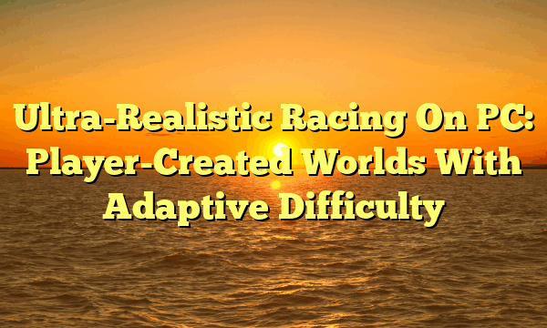 Ultra-Realistic Racing On PC: Player-Created Worlds With Adaptive Difficulty