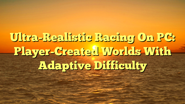 Ultra-Realistic Racing On PC: Player-Created Worlds With Adaptive Difficulty