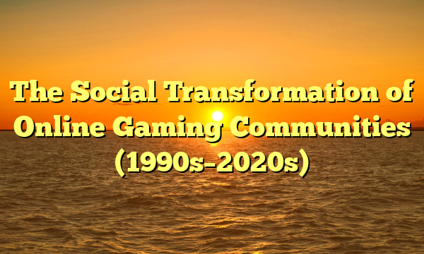 The Social Transformation of Online Gaming Communities (1990s–2020s)