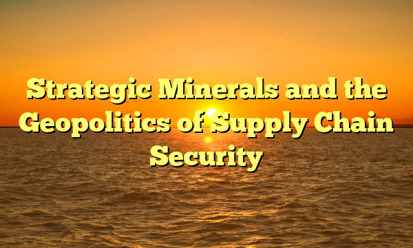 Strategic Minerals and the Geopolitics of Supply Chain Security