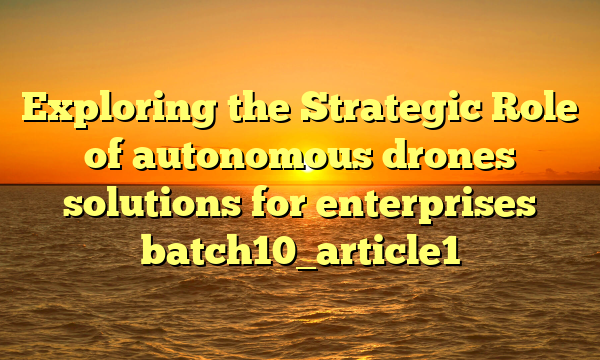 Exploring the Strategic Role of autonomous drones solutions for enterprises batch10_article1