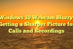 Windows 10 Webcam Blurry: Getting a Sharper Picture for Calls and Recordings
