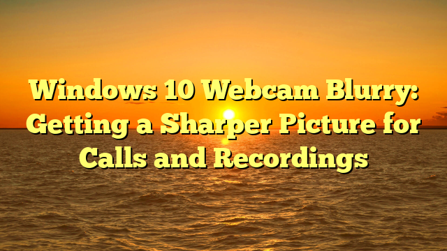 Windows 10 Webcam Blurry: Getting a Sharper Picture for Calls and Recordings